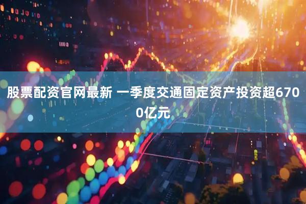 股票配资官网最新 一季度交通固定资产投资超6700亿元