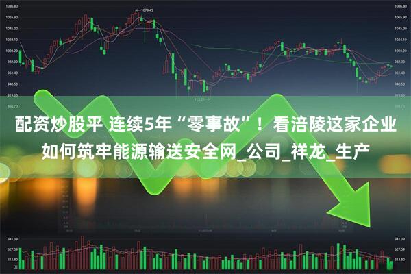 配资炒股平 连续5年“零事故”！看涪陵这家企业如何筑牢能源输送安全网_公司_祥龙_生产