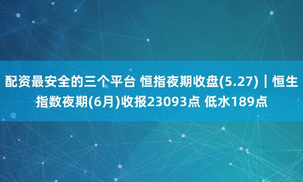 配资最安全的三个平台 恒指夜期收盘(5.27)︱恒生指数夜期(6月)收报23093点 低水189点