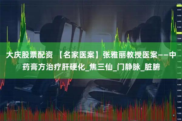 大庆股票配资 【名家医案】张雅丽教授医案——中药膏方治疗肝硬化_焦三仙_门静脉_脏腑