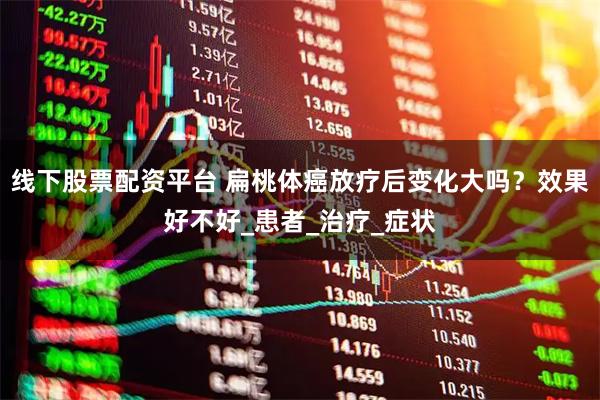 线下股票配资平台 扁桃体癌放疗后变化大吗？效果好不好_患者_治疗_症状