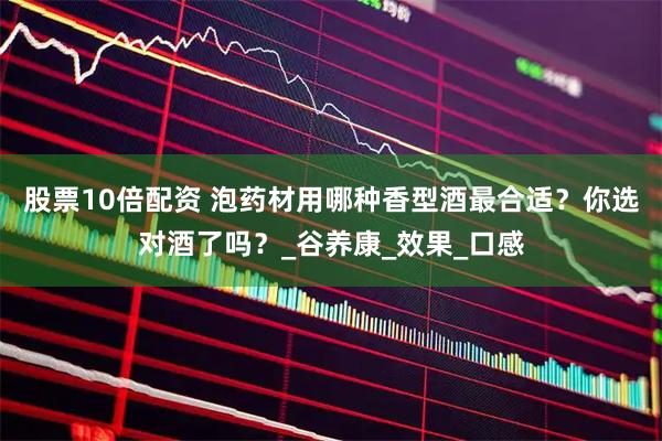 股票10倍配资 泡药材用哪种香型酒最合适？你选对酒了吗？_谷养康_效果_口感