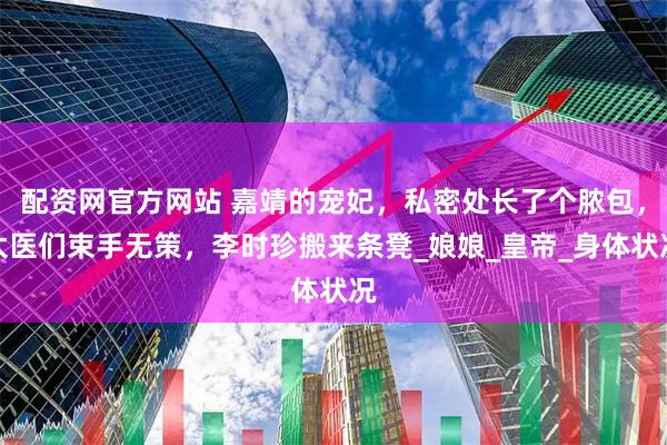 配资网官方网站 嘉靖的宠妃，私密处长了个脓包，太医们束手无策，李时珍搬来条凳_娘娘_皇帝_身体状况