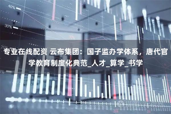 专业在线配资 云布集团：国子监办学体系，唐代官学教育制度化典范_人才_算学_书学