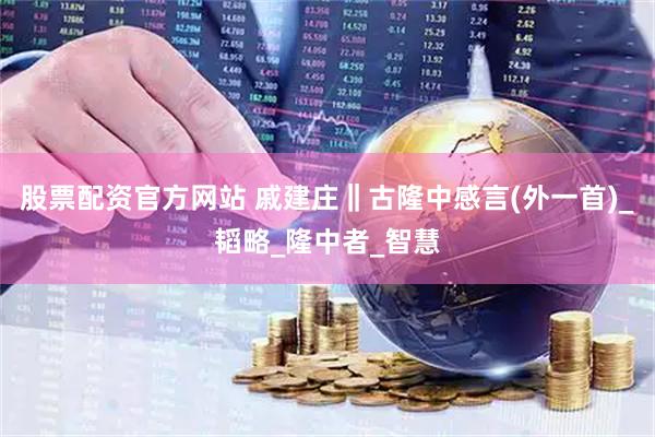 股票配资官方网站 戚建庄‖古隆中感言(外一首)_韬略_隆中者_智慧