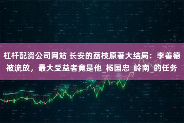 杠杆配资公司网站 长安的荔枝原著大结局：李善德被流放，最大受益者竟是他_杨国忠_岭南_的任务