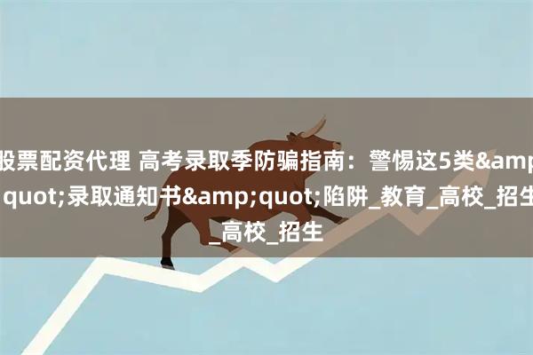 股票配资代理 高考录取季防骗指南：警惕这5类&quot;录取通知书&quot;陷阱_教育_高校_招生