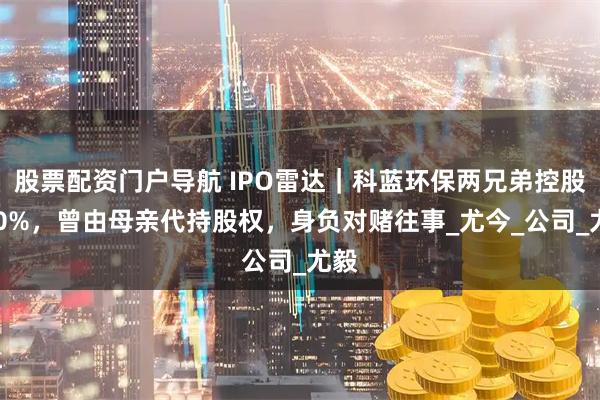 股票配资门户导航 IPO雷达｜科蓝环保两兄弟控股100%，曾由母亲代持股权，身负对赌往事_尤今_公司_尤毅