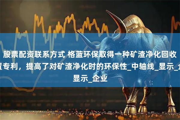 股票配资联系方式 格蓝环保取得一种矿渣净化回收装置专利，提高了对矿渣净化时的环保性_中轴线_显示_企业