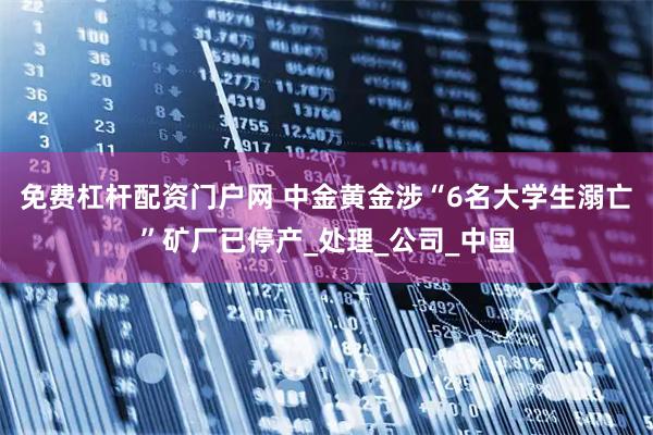 免费杠杆配资门户网 中金黄金涉“6名大学生溺亡”矿厂已停产_处理_公司_中国