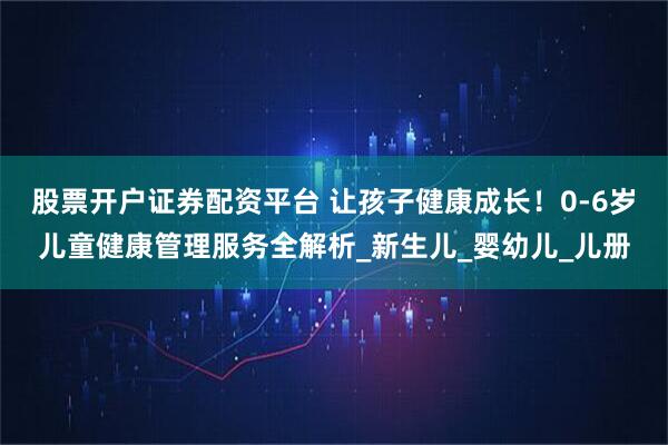 股票开户证券配资平台 让孩子健康成长！0-6岁儿童健康管理服务全解析_新生儿_婴幼儿_儿册