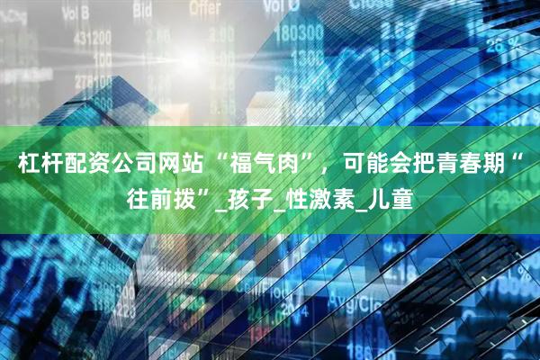 杠杆配资公司网站 “福气肉”，可能会把青春期“往前拨”_孩子_性激素_儿童