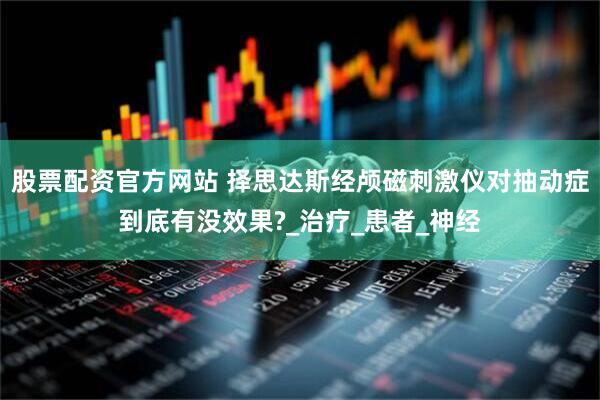 股票配资官方网站 择思达斯经颅磁刺激仪对抽动症到底有没效果?_治疗_患者_神经