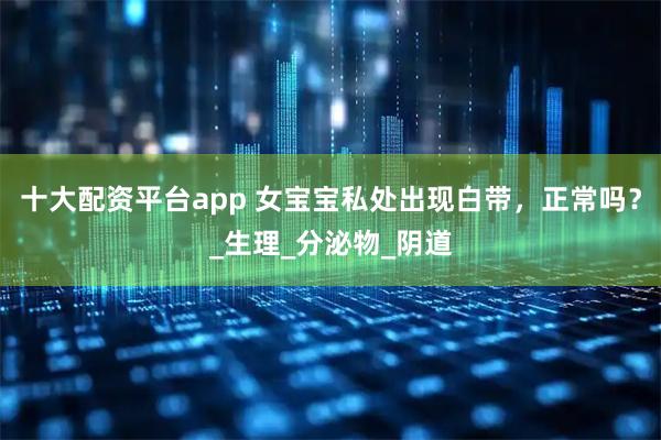 十大配资平台app 女宝宝私处出现白带，正常吗？_生理_分泌物_阴道