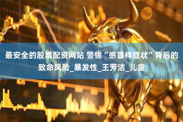 最安全的股票配资网站 警惕“感冒样症状”背后的致命风险_暴发性_王芳洁_儿童