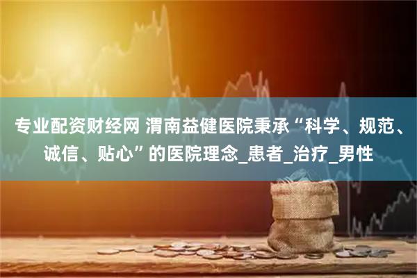 专业配资财经网 渭南益健医院秉承“科学、规范、诚信、贴心”的医院理念_患者_治疗_男性