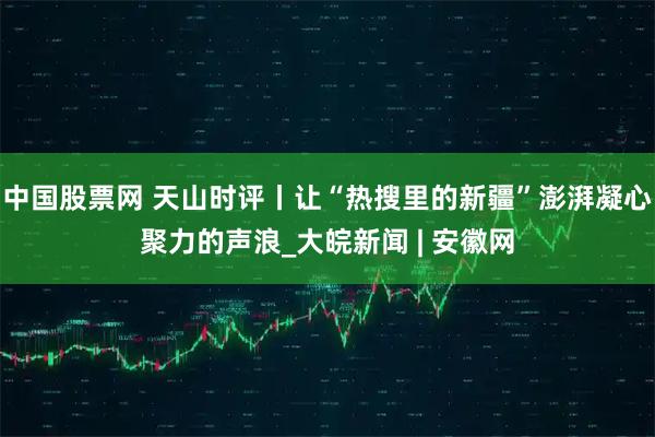 中国股票网 天山时评丨让“热搜里的新疆”澎湃凝心聚力的声浪_大皖新闻 | 安徽网