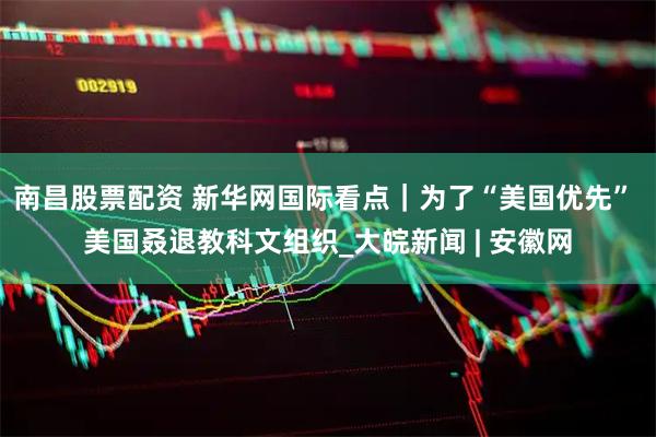 南昌股票配资 新华网国际看点｜为了“美国优先” 美国叒退教科文组织_大皖新闻 | 安徽网