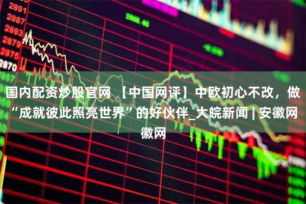国内配资炒股官网 【中国网评】中欧初心不改，做“成就彼此照亮世界”的好伙伴_大皖新闻 | 安徽网