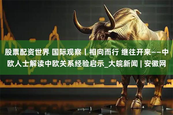 股票配资世界 国际观察丨相向而行 继往开来——中欧人士解读中欧关系经验启示_大皖新闻 | 安徽网