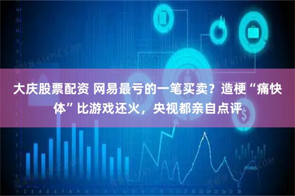 大庆股票配资 网易最亏的一笔买卖？造梗“痛快体”比游戏还火，央视都亲自点评