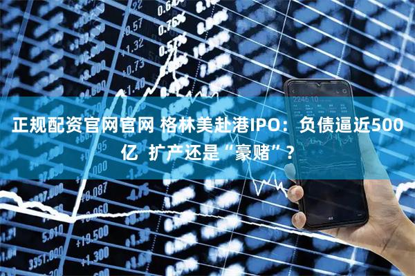 正规配资官网官网 格林美赴港IPO：负债逼近500亿  扩产还是“豪赌”？
