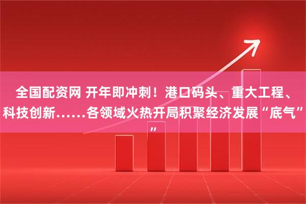 全国配资网 开年即冲刺！港口码头、重大工程、科技创新……各领域火热开局积聚经济发展“底气”
