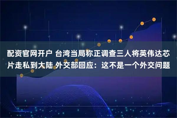 配资官网开户 台湾当局称正调查三人将英伟达芯片走私到大陆 外交部回应：这不是一个外交问题