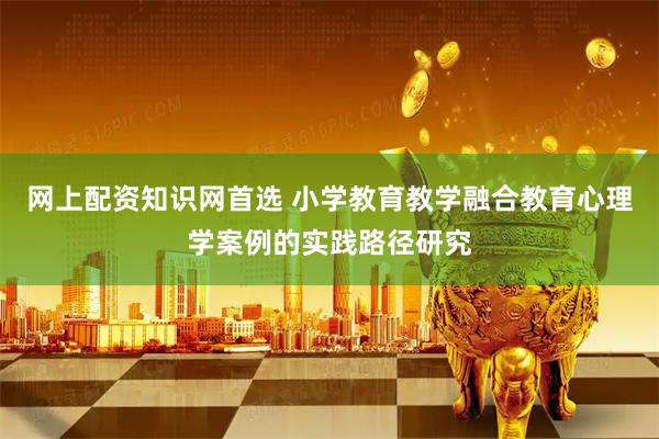 网上配资知识网首选 小学教育教学融合教育心理学案例的实践路径研究
