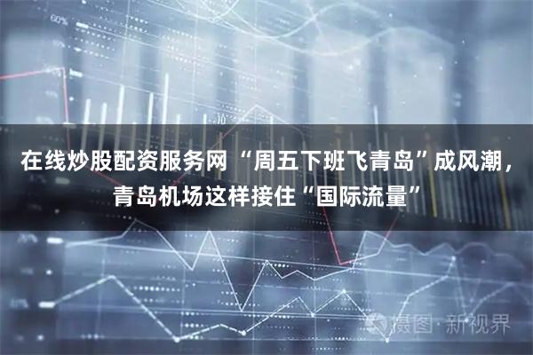 在线炒股配资服务网 “周五下班飞青岛”成风潮，青岛机场这样接住“国际流量”